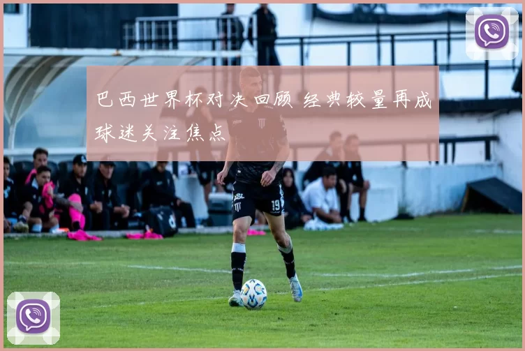 巴西世界杯对决回顾 经典较量再成球迷关注焦点