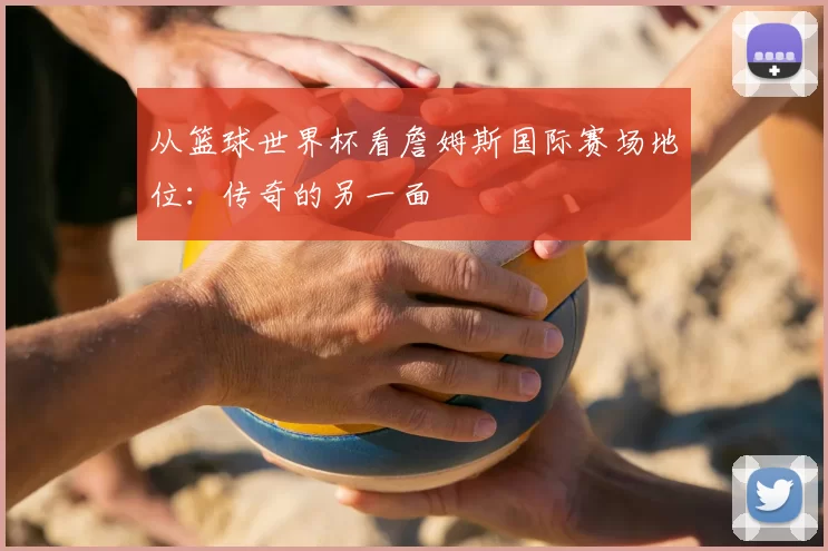 从篮球世界杯看詹姆斯国际赛场地位：传奇的另一面