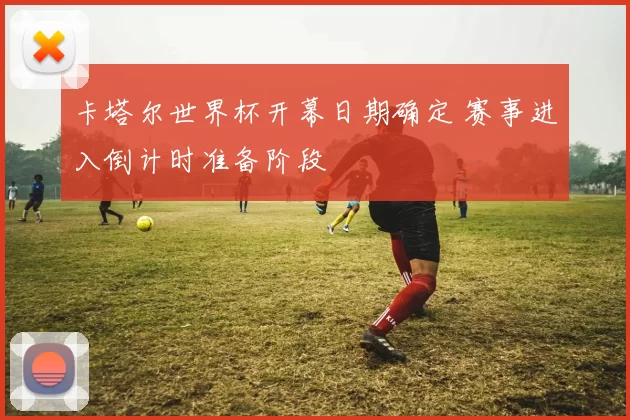 卡塔尔世界杯开幕日期确定 赛事进入倒计时准备阶段