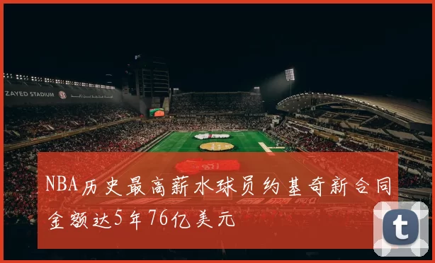 NBA历史最高薪水球员约基奇新合同金额达5年76亿美元