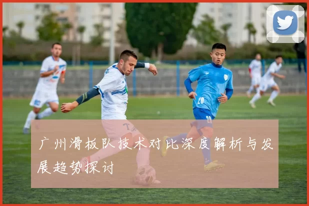 广州滑板队技术对比深度解析与发展趋势探讨