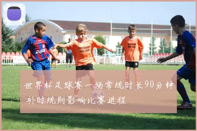 世界杯足球赛一场常规时长90分钟 补时规则影响比赛进程