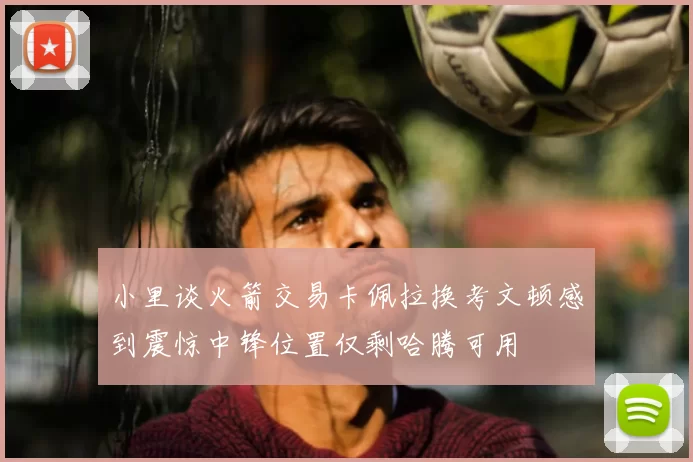 小里谈火箭交易卡佩拉换考文顿感到震惊中锋位置仅剩哈腾可用