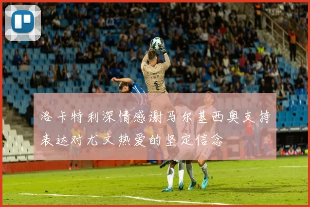 洛卡特利深情感谢马尔基西奥支持表达对尤文热爱的坚定信念