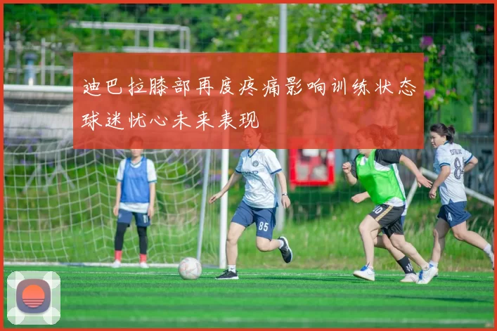 迪巴拉膝部再度疼痛影响训练状态球迷忧心未来表现