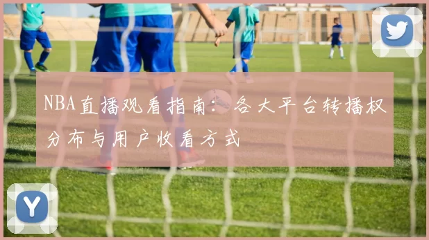NBA直播观看指南：各大平台转播权分布与用户收看方式