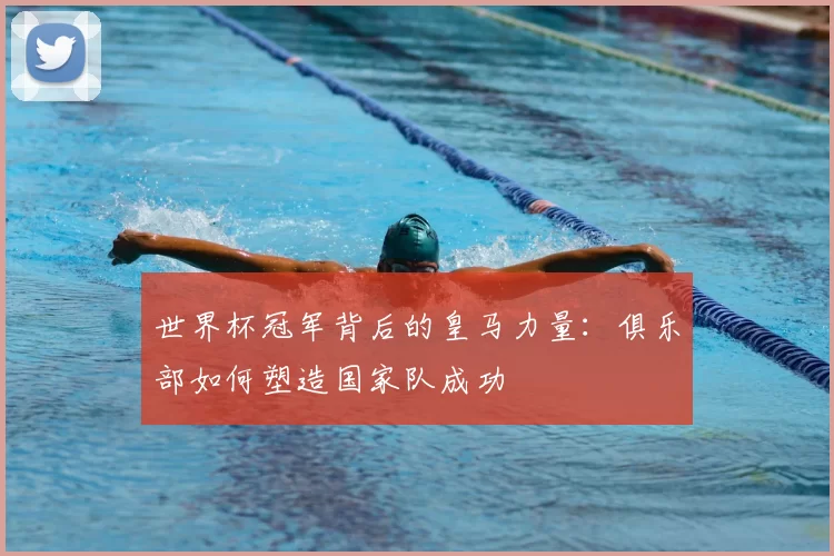 世界杯冠军背后的皇马力量:俱乐部如何塑造国家队成功
