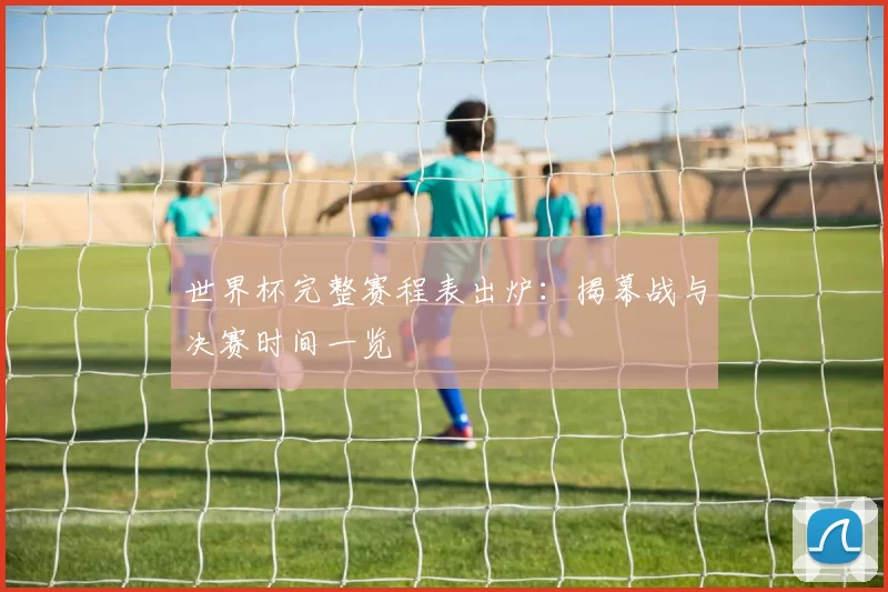 世界杯完整赛程表出炉:揭幕战与决赛时间一览