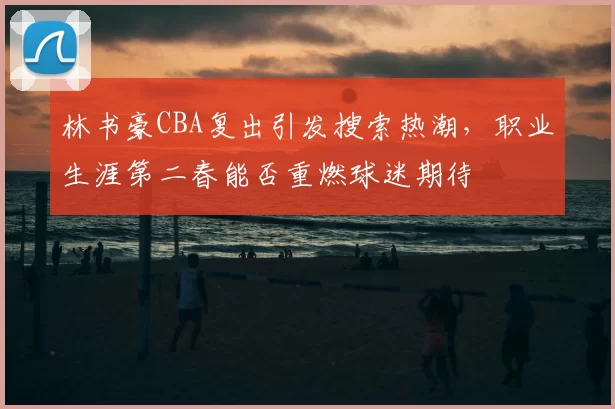 林书豪CBA复出引发搜索热潮，职业生涯第二春能否重燃球迷期待