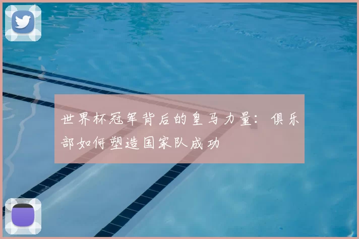世界杯冠军背后的皇马力量:俱乐部如何塑造国家队成功