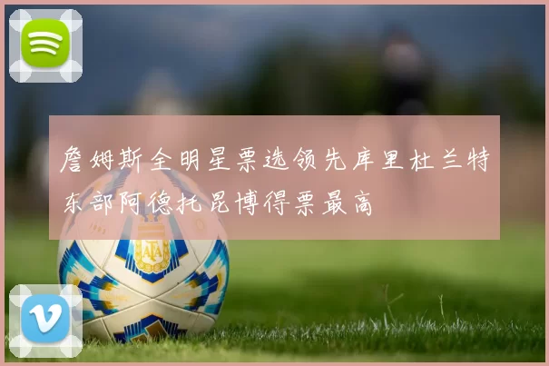 詹姆斯全明星票选领先库里杜兰特东部阿德托昆博得票最高