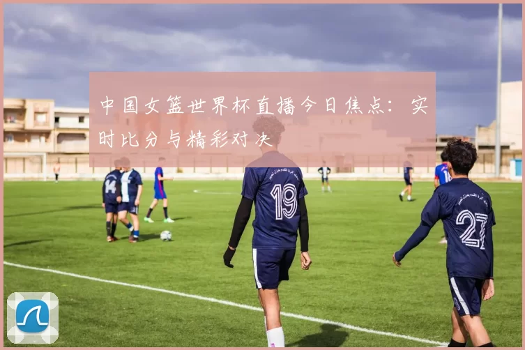 中国女篮世界杯直播今日焦点：实时比分与精彩对决