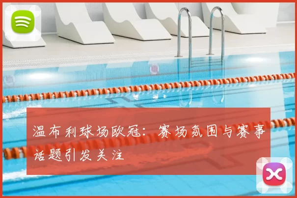 温布利球场欧冠：赛场氛围与赛事话题引发关注