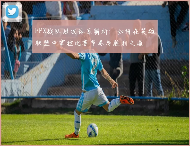 FPX战队进攻体系解析:如何在英雄联盟中掌控比赛节奏与胜利之道