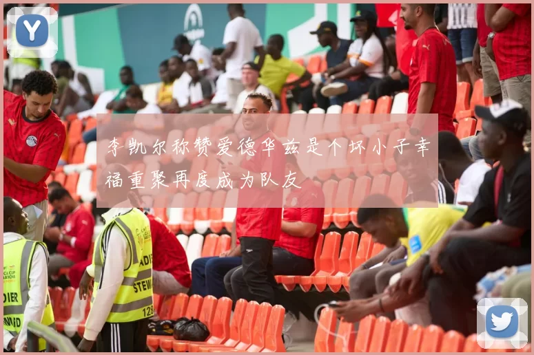 李凯尔称赞爱德华兹是个坏小子幸福重聚再度成为队友