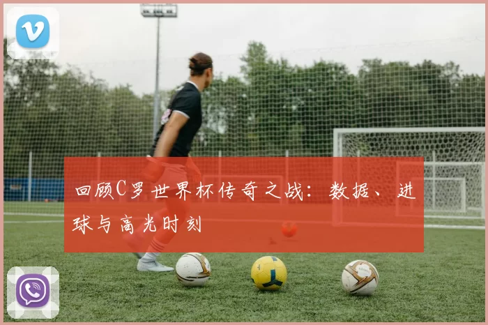 回顾C罗世界杯传奇之战：数据、进球与高光时刻