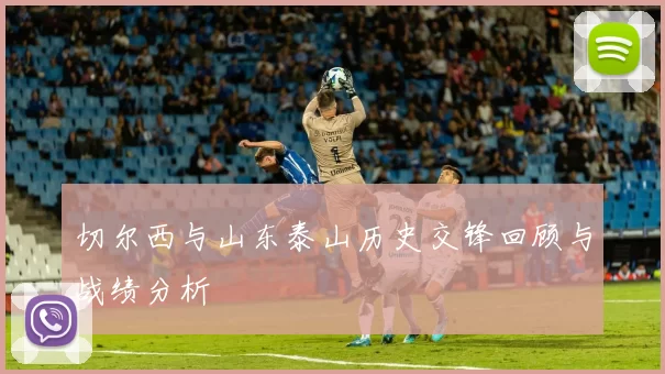 切尔西与山东泰山历史交锋回顾与战绩分析