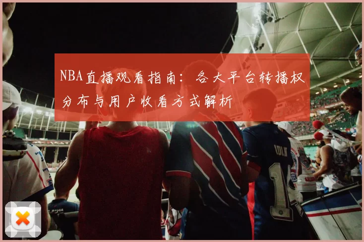 NBA直播观看指南：各大平台转播权分布与用户收看方式解析