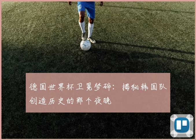 德国世界杯卫冕梦碎：揭秘韩国队创造历史的那个夜晚