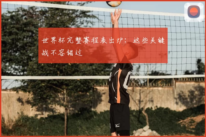 世界杯完整赛程表出炉：这些关键战不容错过