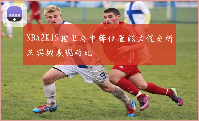 NBA2K19控卫与中锋位置能力值分析及实战表现对比