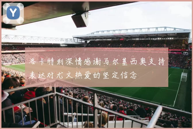 洛卡特利深情感谢马尔基西奥支持表达对尤文热爱的坚定信念