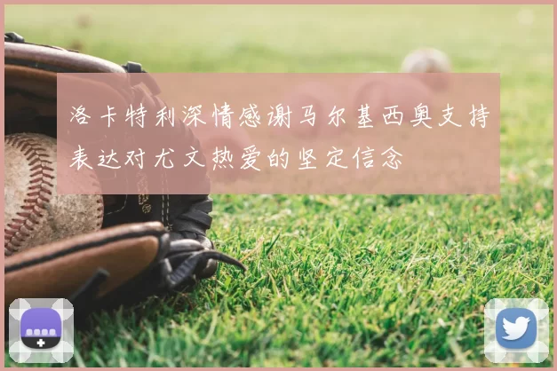 洛卡特利深情感谢马尔基西奥支持表达对尤文热爱的坚定信念