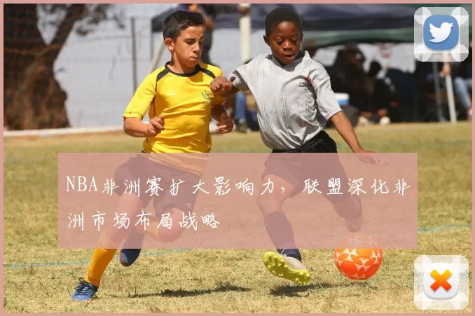 NBA非洲赛扩大影响力，联盟深化非洲市场布局战略