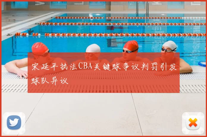 宋延平执法CBA关键球争议判罚引发球队异议
