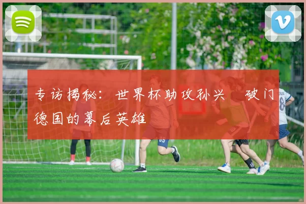 专访揭秘:世界杯助攻孙兴慜破门德国的幕后英雄