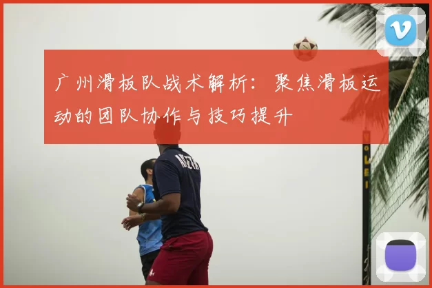 广州滑板队战术解析：聚焦滑板运动的团队协作与技巧提升