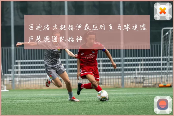 吕迪格力挺赫伊森应对皇马球迷嘘声展现团队精神