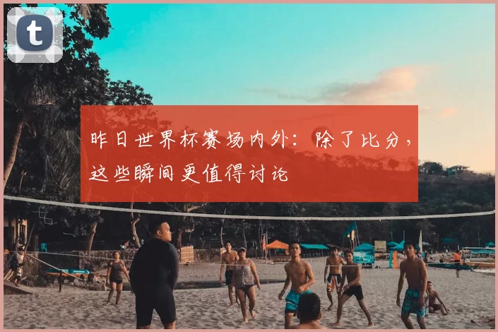 昨日世界杯赛场内外：除了比分，这些瞬间更值得讨论