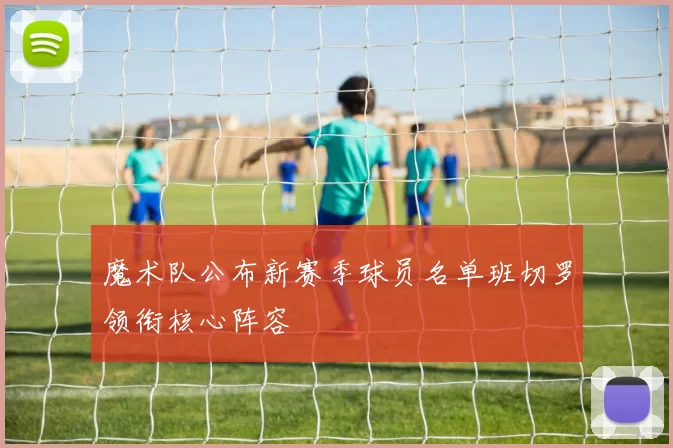 魔术队公布新赛季球员名单班切罗领衔核心阵容