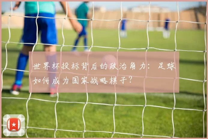 世界杯投标背后的政治角力：足球如何成为国家战略棋子？