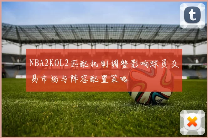 NBA2KOL2匹配机制调整影响球员交易市场与阵容配置策略