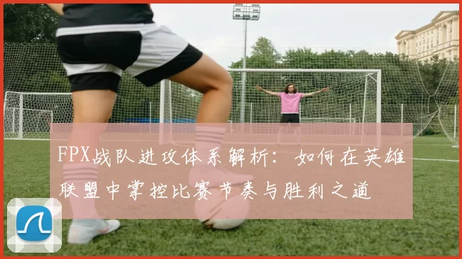 FPX战队进攻体系解析:如何在英雄联盟中掌控比赛节奏与胜利之道