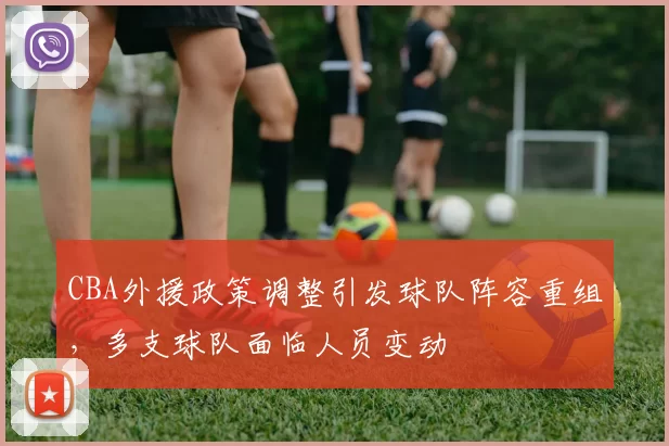 CBA外援政策调整引发球队阵容重组，多支球队面临人员变动