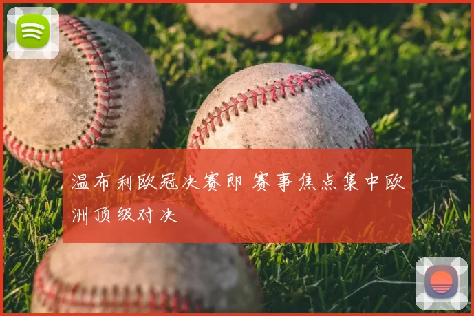 温布利欧冠决赛即 赛事焦点集中欧洲顶级对决