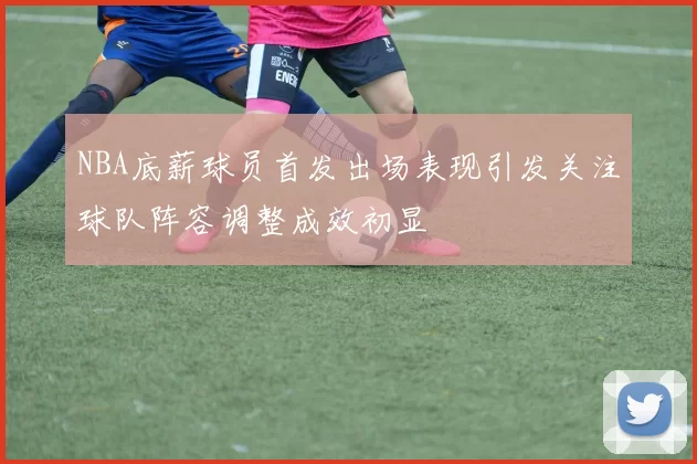 NBA底薪球员首发出场表现引发关注球队阵容调整成效初显