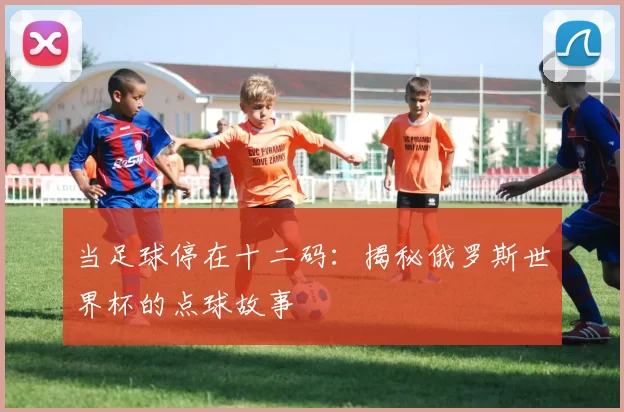当足球停在十二码：揭秘俄罗斯世界杯的点球故事