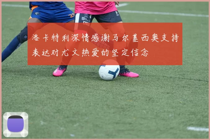 洛卡特利深情感谢马尔基西奥支持表达对尤文热爱的坚定信念