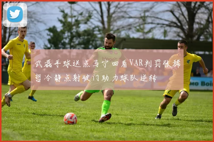 武磊手球送点马宁回看VAR判罚张稀哲冷静点射破门助力球队逆转