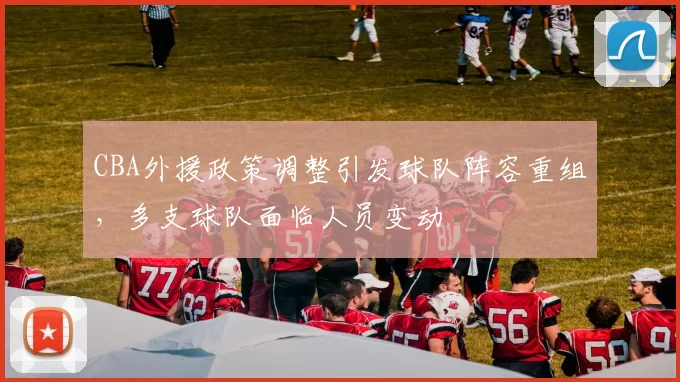 CBA外援政策调整引发球队阵容重组，多支球队面临人员变动