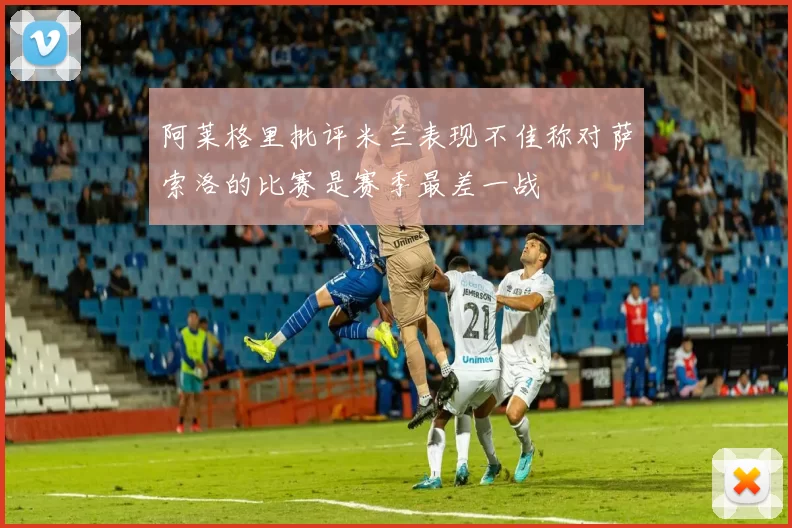 阿莱格里批评米兰表现不佳称对萨索洛的比赛是赛季最差一战