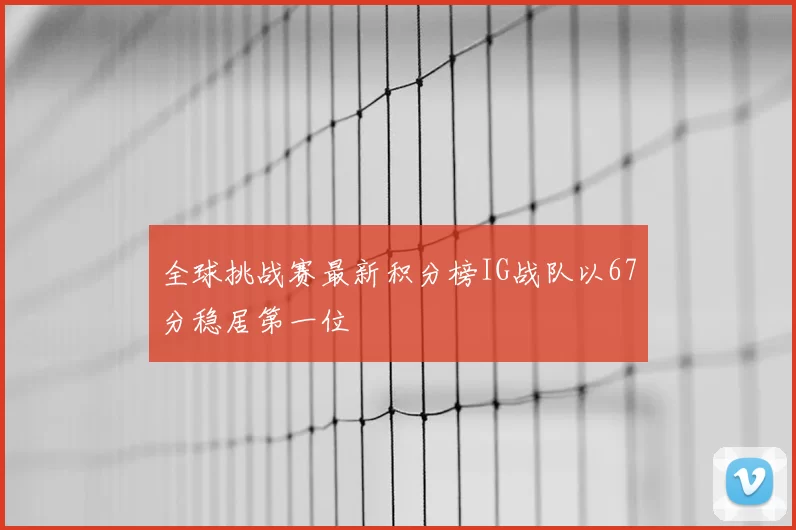 全球挑战赛最新积分榜IG战队以67分稳居第一位