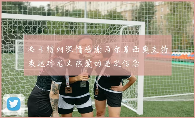 洛卡特利深情感谢马尔基西奥支持表达对尤文热爱的坚定信念
