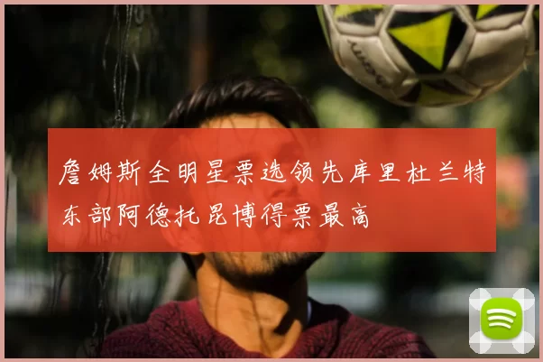 詹姆斯全明星票选领先库里杜兰特东部阿德托昆博得票最高