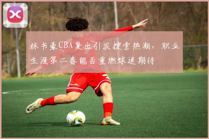 林书豪CBA复出引发搜索热潮，职业生涯第二春能否重燃球迷期待