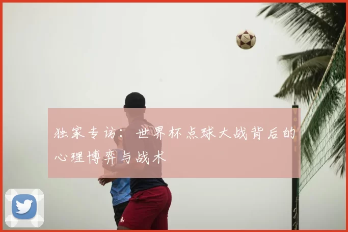 独家专访:世界杯点球大战背后的心理博弈与战术